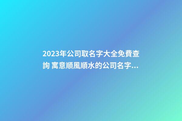 2023年公司取名字大全免費查詢 寓意順風順水的公司名字,起名之家-第1張-公司起名-玄機派